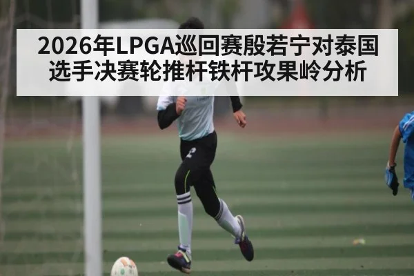 2026年LPGA巡回赛殷若宁对泰国选手决赛轮推杆铁杆攻果岭分析（kaiyun）